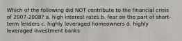 Which of the following did NOT contribute to the financial crisis of 2007-2008? a. high interest rates b. fear on the part of short-term lenders c. highly leveraged homeowners d. highly leveraged investment banks