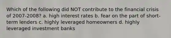 Which of the following did NOT contribute to the financial crisis of 2007-2008? a. high interest rates b. fear on the part of short-term lenders c. highly leveraged homeowners d. highly leveraged investment banks