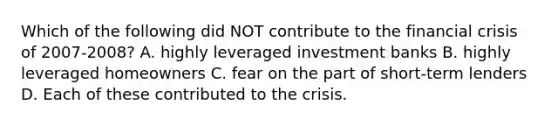 Which of the following did NOT contribute to the financial crisis of 2007-2008? A. highly leveraged investment banks B. highly leveraged homeowners C. fear on the part of short-term lenders D. Each of these contributed to the crisis.