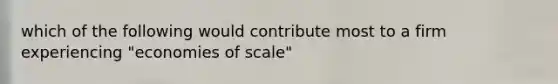 which of the following would contribute most to a firm experiencing "economies of scale"