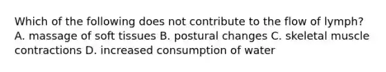 Which of the following does not contribute to the flow of lymph? A. massage of soft tissues B. postural changes C. skeletal muscle contractions D. increased consumption of water