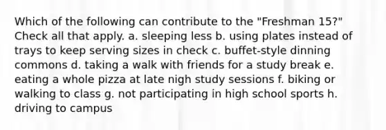 Which of the following can contribute to the "Freshman 15?" Check all that apply. a. sleeping less b. using plates instead of trays to keep serving sizes in check c. buffet-style dinning commons d. taking a walk with friends for a study break e. eating a whole pizza at late nigh study sessions f. biking or walking to class g. not participating in high school sports h. driving to campus