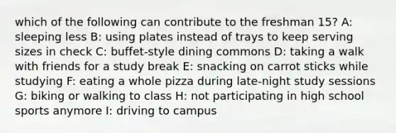 which of the following can contribute to the freshman 15? A: sleeping less B: using plates instead of trays to keep serving sizes in check C: buffet-style dining commons D: taking a walk with friends for a study break E: snacking on carrot sticks while studying F: eating a whole pizza during late-night study sessions G: biking or walking to class H: not participating in high school sports anymore I: driving to campus