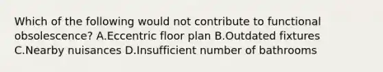 Which of the following would not contribute to functional obsolescence? A.Eccentric floor plan B.Outdated fixtures C.Nearby nuisances D.Insufficient number of bathrooms