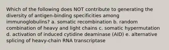 Which of the following does NOT contribute to generating the diversity of antigen-binding specificities among immunoglobulins? a. somatic recombination b. random combination of heavy and light chains c. somatic hypermutation d. activation of induced cytidine deaminase (AID) e. alternative splicing of heavy-chain RNA transcriptase