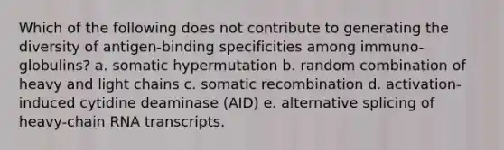 Which of the following does not contribute to generating the diversity of antigen-binding specificities among immuno- globulins? a. somatic hypermutation b. random combination of heavy and light chains c. somatic recombination d. activation-induced cytidine deaminase (AID) e. alternative splicing of heavy-chain RNA transcripts.