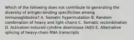 Which of the following does not contribute to generating the diversity of antigen-binding specificities among immunoglobulins? A. Somatic hypermutation B. Random combination of heavy and light chains C. Somatic recombination D. Activation-induced cytidine deaminase (AID) E. Alternative splicing of heavy-chain RNA transcripts