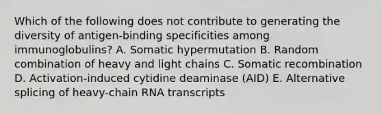 Which of the following does not contribute to generating the diversity of antigen-binding specificities among immunoglobulins? A. Somatic hypermutation B. Random combination of heavy and light chains C. Somatic recombination D. Activation-induced cytidine deaminase (AID) E. Alternative splicing of heavy-chain RNA transcripts