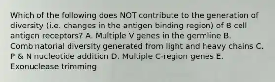 Which of the following does NOT contribute to the generation of diversity (i.e. changes in the antigen binding region) of B cell antigen receptors? A. Multiple V genes in the germline B. Combinatorial diversity generated from light and heavy chains C. P & N nucleotide addition D. Multiple C-region genes E. Exonuclease trimming