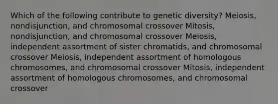 Which of the following contribute to genetic diversity? Meiosis, nondisjunction, and chromosomal crossover Mitosis, nondisjunction, and chromosomal crossover Meiosis, independent assortment of sister chromatids, and chromosomal crossover Meiosis, independent assortment of homologous chromosomes, and chromosomal crossover Mitosis, independent assortment of homologous chromosomes, and chromosomal crossover