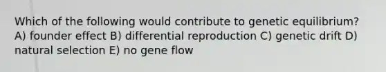 Which of the following would contribute to genetic equilibrium? A) founder effect B) differential reproduction C) genetic drift D) natural selection E) no gene flow