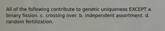 All of the following contribute to genetic uniqueness EXCEPT a. binary fission. c. crossing over. b. independent assortment. d. random fertilization.