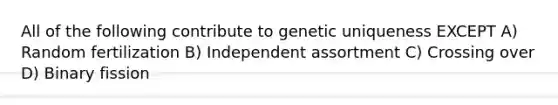 All of the following contribute to genetic uniqueness EXCEPT A) Random fertilization B) Independent assortment C) Crossing over D) Binary fission