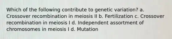 Which of the following contribute to genetic variation? a. Crossover recombination in meiosis II b. Fertilization c. Crossover recombination in meiosis I d. Independent assortment of chromosomes in meiosis I d. Mutation