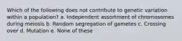 Which of the following does not contribute to genetic variation within a population? a. Independent assortment of chromosomes during meiosis b. Random segregation of gametes c. Crossing over d. Mutation e. None of these