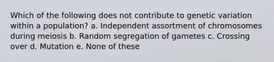 Which of the following does not contribute to genetic variation within a population? a. Independent assortment of chromosomes during meiosis b. Random segregation of gametes c. Crossing over d. Mutation e. None of these