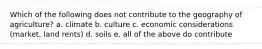 Which of the following does not contribute to the geography of agriculture? a. climate b. culture c. economic considerations (market, land rents) d. soils e. all of the above do contribute