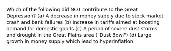 Which of the following did NOT contribute to the Great Depression? (a) A decrease in money supply due to stock market crash and bank failures (b) Increase in tariffs aimed at boosting demand for domestic goods (c) A period of severe dust storms and drought in the Great Plains area ("Dust Bowl") (d) Large growth in money supply which lead to hyperinflation