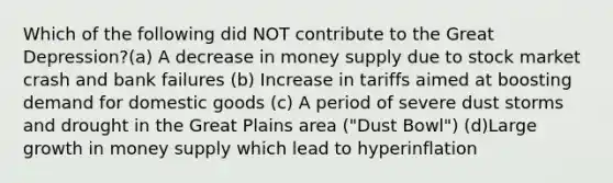 Which of the following did NOT contribute to the Great Depression?(a) A decrease in money supply due to stock market crash and bank failures (b) Increase in tariffs aimed at boosting demand for domestic goods (c) A period of severe dust storms and drought in the Great Plains area ("Dust Bowl") (d)Large growth in money supply which lead to hyperinflation