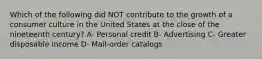 Which of the following did NOT contribute to the growth of a consumer culture in the United States at the close of the nineteenth century? A- Personal credit B- Advertising C- Greater disposable income D- Mail-order catalogs