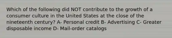 Which of the following did NOT contribute to the growth of a consumer culture in the United States at the close of the nineteenth century? A- Personal credit B- Advertising C- Greater disposable income D- Mail-order catalogs