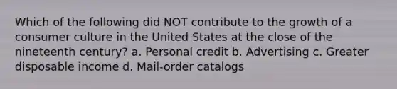 Which of the following did NOT contribute to the growth of a consumer culture in the United States at the close of the nineteenth century? a. Personal credit b. Advertising c. Greater disposable income d. Mail-order catalogs