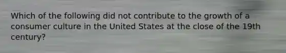 Which of the following did not contribute to the growth of a consumer culture in the United States at the close of the 19th century?