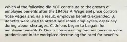 Which of the following did NOT contribute to the growth of employee benefits after the 1940s? A. Wage and price controls froze wages and, as a result, employee benefits expanded. B. Benefits were used to attract and retain employees, especially during labour shortages. C. Unions began to bargain for employee benefits D. Dual income earning families become more predominant in the workplace decreasing the need for benefits.