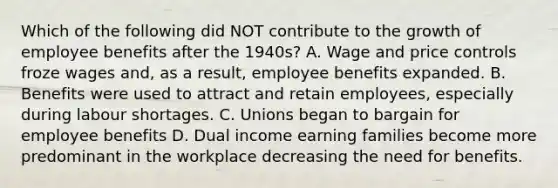 Which of the following did NOT contribute to the growth of employee benefits after the 1940s? A. Wage and price controls froze wages and, as a result, employee benefits expanded. B. Benefits were used to attract and retain employees, especially during labour shortages. C. Unions began to bargain for employee benefits D. Dual income earning families become more predominant in the workplace decreasing the need for benefits.