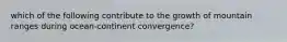 which of the following contribute to the growth of mountain ranges during ocean-continent convergence?