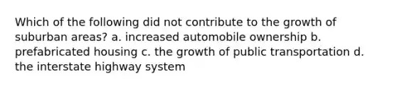 Which of the following did not contribute to the growth of suburban areas? a. increased automobile ownership b. prefabricated housing c. the growth of public transportation d. the interstate highway system