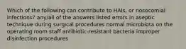 Which of the following can contribute to HAIs, or nosocomial infections? any/all of the answers listed errors in aseptic technique during surgical procedures normal microbiota on the operating room staff antibiotic-resistant bacteria improper disinfection procedures