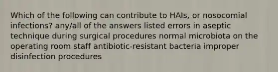 Which of the following can contribute to HAIs, or nosocomial infections? any/all of the answers listed errors in aseptic technique during surgical procedures normal microbiota on the operating room staff antibiotic-resistant bacteria improper disinfection procedures