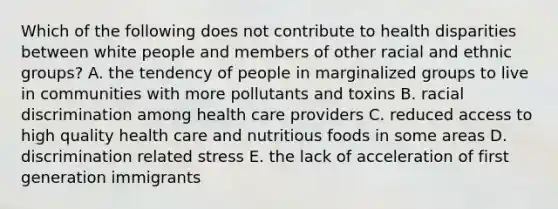 Which of the following does not contribute to health disparities between white people and members of other racial and ethnic groups? A. the tendency of people in marginalized groups to live in communities with more pollutants and toxins B. racial discrimination among health care providers C. reduced access to high quality health care and nutritious foods in some areas D. discrimination related stress E. the lack of acceleration of first generation immigrants