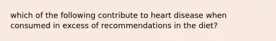 which of the following contribute to heart disease when consumed in excess of recommendations in the diet?