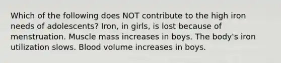 Which of the following does NOT contribute to the high iron needs of adolescents? Iron, in girls, is lost because of menstruation. Muscle mass increases in boys. The body's iron utilization slows. Blood volume increases in boys.