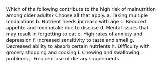 Which of the following contribute to the high risk of malnutrition among older adults? Choose all that apply. a. Taking multiple medications b. Nutrient needs increase with age c. Reduced appetite and food intake due to disease d. Mental issues that may result in forgetting to eat e. High rates of anxiety and depression f. Increased sensitivity to taste and smell g. Decreased ability to absorb certain nutrients h. Difficulty with grocery shopping and cooking i. Chewing and swallowing problems j. Frequent use of dietary supplements