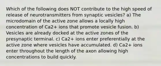 Which of the following does NOT contribute to the high speed of release of neurotransmitters from synaptic vesicles? a) The microdomain of the active zone allows a locally high concentration of Ca2+ ions that promote vesicle fusion. b) Vesicles are already docked at the active zones of the presynaptic terminal. c) Ca2+ ions enter preferentially at the active zone where vesicles have accumulated. d) Ca2+ ions enter throughout the length of the axon allowing high concentrations to build quickly.