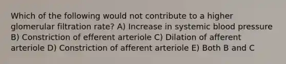 Which of the following would not contribute to a higher glomerular filtration rate? A) Increase in systemic blood pressure B) Constriction of efferent arteriole C) Dilation of afferent arteriole D) Constriction of afferent arteriole E) Both B and C