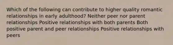 Which of the following can contribute to higher quality romantic relationships in early adulthood? Neither peer nor parent relationships Positive relationships with both parents Both positive parent and peer relationships Positive relationships with peers