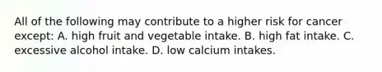 All of the following may contribute to a higher risk for cancer except: A. high fruit and vegetable intake. B. high fat intake. C. excessive alcohol intake. D. low calcium intakes.