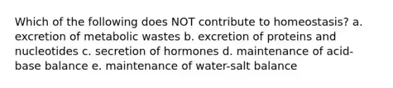 Which of the following does NOT contribute to homeostasis? a. excretion of metabolic wastes b. excretion of proteins and nucleotides c. secretion of hormones d. maintenance of acid-base balance e. maintenance of water-salt balance