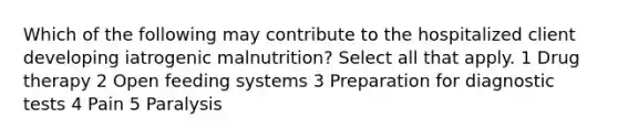 Which of the following may contribute to the hospitalized client developing iatrogenic malnutrition? Select all that apply. 1 Drug therapy 2 Open feeding systems 3 Preparation for diagnostic tests 4 Pain 5 Paralysis