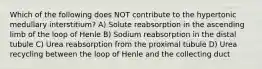 Which of the following does NOT contribute to the hypertonic medullary interstitium? A) Solute reabsorption in the ascending limb of the loop of Henle B) Sodium reabsorption in the distal tubule C) Urea reabsorption from the proximal tubule D) Urea recycling between the loop of Henle and the collecting duct