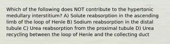 Which of the following does NOT contribute to the hypertonic medullary interstitium? A) Solute reabsorption in the ascending limb of the loop of Henle B) Sodium reabsorption in the distal tubule C) Urea reabsorption from the proximal tubule D) Urea recycling between the loop of Henle and the collecting duct