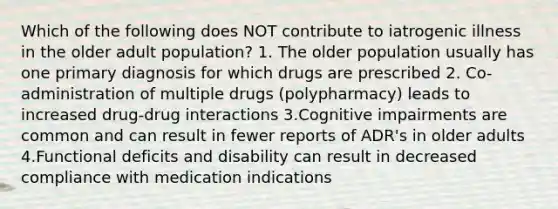 Which of the following does NOT contribute to iatrogenic illness in the older adult population? 1. The older population usually has one primary diagnosis for which drugs are prescribed 2. Co-administration of multiple drugs (polypharmacy) leads to increased drug-drug interactions 3.Cognitive impairments are common and can result in fewer reports of ADR's in older adults 4.Functional deficits and disability can result in decreased compliance with medication indications