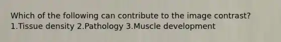 Which of the following can contribute to the image contrast? 1.Tissue density 2.Pathology 3.Muscle development