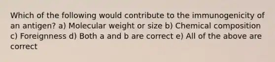 Which of the following would contribute to the immunogenicity of an antigen? a) Molecular weight or size b) Chemical composition c) Foreignness d) Both a and b are correct e) All of the above are correct