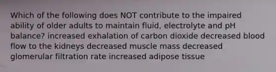 Which of the following does NOT contribute to the impaired ability of older adults to maintain fluid, electrolyte and pH balance? increased exhalation of carbon dioxide decreased blood flow to the kidneys decreased muscle mass decreased glomerular filtration rate increased adipose tissue