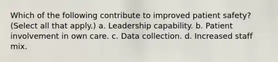 Which of the following contribute to improved patient safety? (Select all that apply.) a. Leadership capability. b. Patient involvement in own care. c. Data collection. d. Increased staff mix.